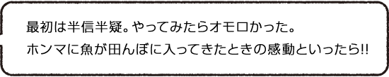最初は半信半疑。やってみたらオモロかった。ホンマに魚が田んぼに入ってきたときの感動といったら!!